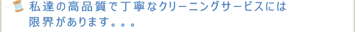 私達の高品質で丁寧なクリーニングサービスには限界があります。。。