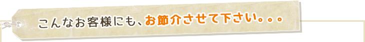 こんなお客様にも、お節介させて下さい。。。