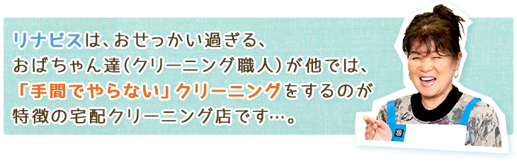 リナビスは、おせっかい過ぎる、おばちゃん達(クリーニング職人)が他では、「手間でやらない」クリーニングをするのが特徴の宅配クリーニング店です…。