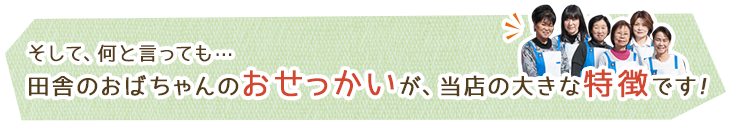 そして、何と言っても…田舎のおばちゃんのおせっかいが、当店の大きな特徴です!