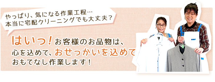 やっぱり、気になる作業工程…本当に宅配クリーニングでも大丈夫?はいっ!お客様のお品物は、心を込めて、おせっかいを込めて
おもてなし作業します!