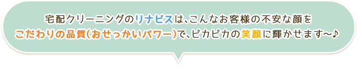 宅配クリーニングのリナビスは、こんなお客様の不安な顔を
こだわりの品質(おせっかいパワー)で、ピカピカの笑顔に輝かせます~♪
