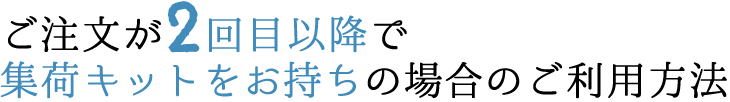 ご注文が2回目以降で集荷キットをお持ちの場合のご利用方法